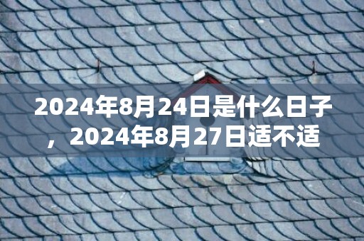 2024年8月24日是什么日子，2024年8月27日适不适合搬家乔迁