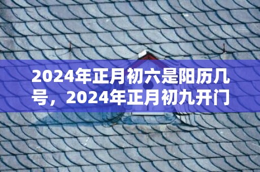 2024年正月初六是阳历几号，2024年正月初九开门营业好吗