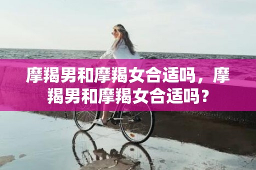 摩羯男和摩羯女合适吗，摩羯男和摩羯女合适吗？