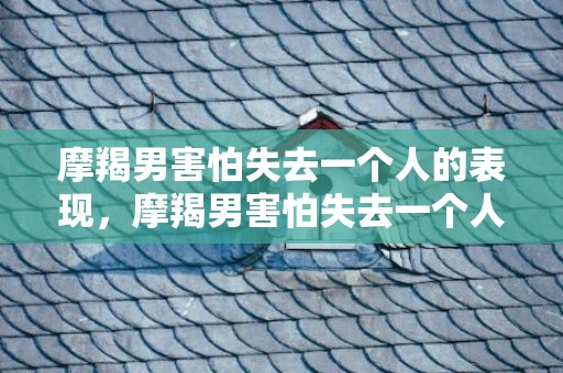 摩羯男害怕失去一个人的表现，摩羯男害怕失去一个人的表现，如何看出来？