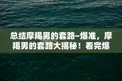 总结摩羯男的套路~爆准，摩羯男的套路大揭秘！看完爆准的总结懂一切？