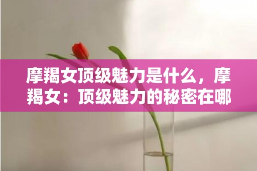 摩羯女顶级魅力是什么，摩羯女：顶级魅力的秘密在哪？