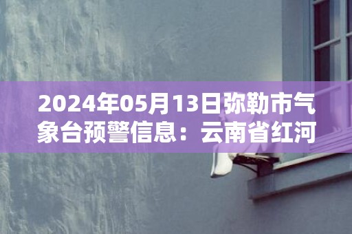 2024年05月13日弥勒市气象台预警信息：云南省红河哈尼族彝族自治州弥勒市发布暴雨橙色预警