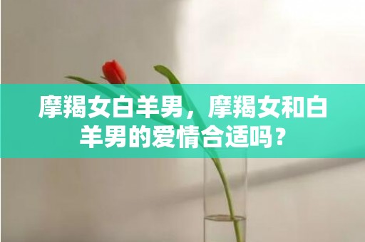 摩羯女白羊男，摩羯女和白羊男的爱情合适吗？