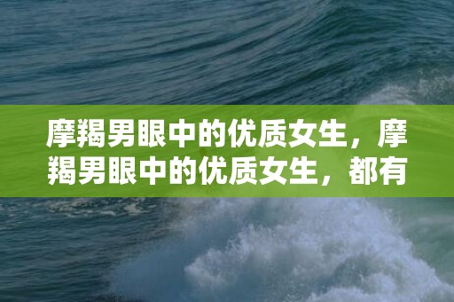 摩羯男眼中的优质女生，摩羯男眼中的优质女生，都有哪些特质？