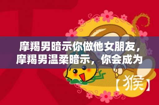 摩羯男暗示你做他女朋友，摩羯男温柔暗示，你会成为他女朋友吗？