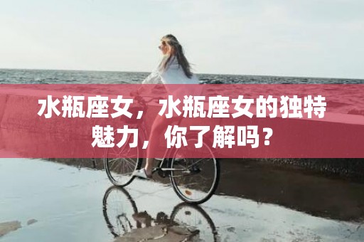 水瓶座女，水瓶座女的独特魅力，你了解吗？