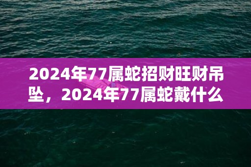 2024年77属蛇招财旺财吊坠，2024年77属蛇戴什么招财旺运