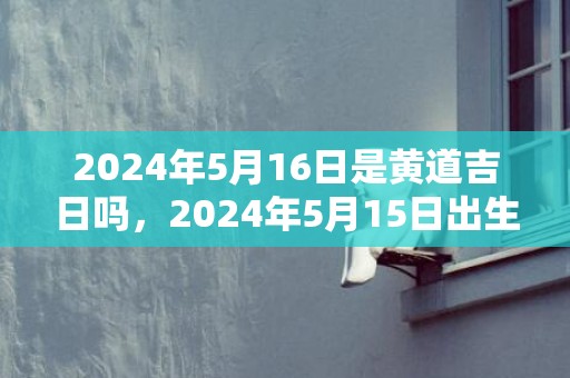 2024年5月16日是黄道吉日吗，2024年5月15日出生的男宝宝起名字推荐