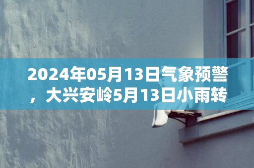 2024年05月13日气象预警，大兴安岭5月13日小雨转多云最高温度13度