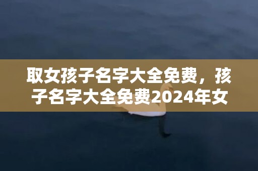 取女孩子名字大全免费，孩子名字大全免费2024年女孩