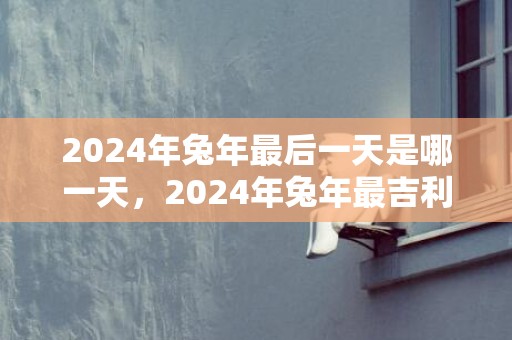 2024年兔年最后一天是哪一天，2024年兔年最吉利的四大属相