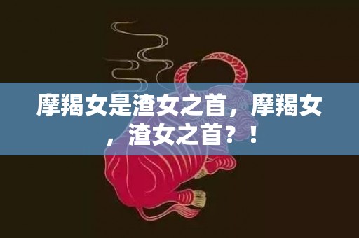 摩羯女是渣女之首，摩羯女，渣女之首？！