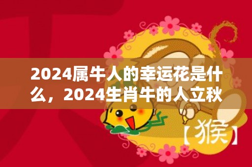 2024属牛人的幸运花是什么，2024生肖牛的人立秋出生命好吗