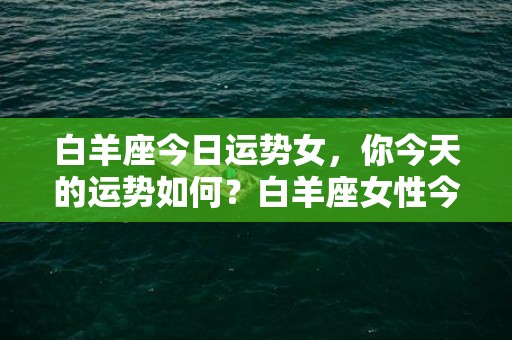 白羊座今日运势女，你今天的运势如何？白羊座女性今日运势如何？