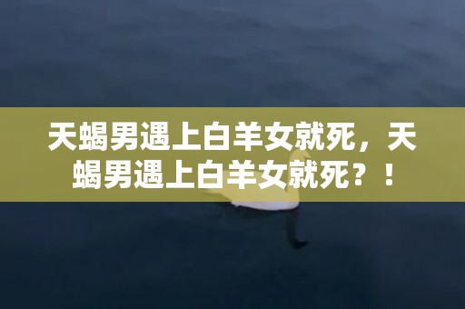 天蝎男遇上白羊女就死，天蝎男遇上白羊女就死？！