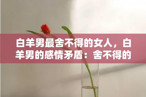 白羊男最舍不得的女人，白羊男的感情矛盾：舍不得的女人是谁？