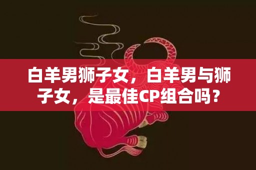 白羊男狮子女，白羊男与狮子女，是最佳CP组合吗？