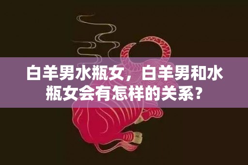 白羊男水瓶女，白羊男和水瓶女会有怎样的关系？