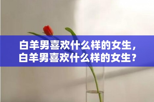 白羊男喜欢什么样的女生，白羊男喜欢什么样的女生？