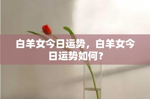 白羊女今日运势，白羊女今日运势如何？