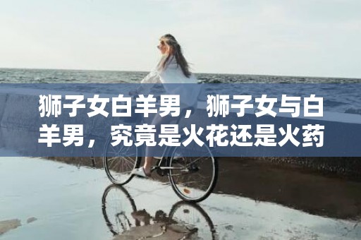 狮子女白羊男，狮子女与白羊男，究竟是火花还是火药？