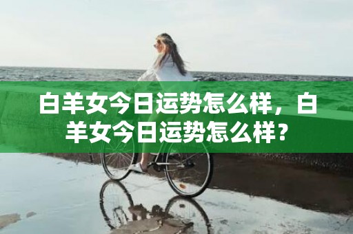 白羊女今日运势怎么样，白羊女今日运势怎么样？