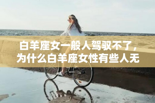 白羊座女一般人驾驭不了，为什么白羊座女性有些人无法驾驭？