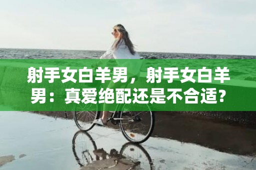 射手女白羊男，射手女白羊男：真爱绝配还是不合适？