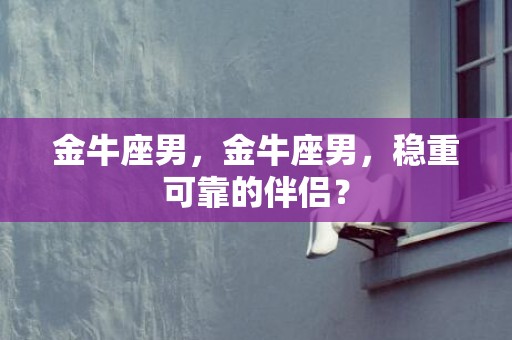 金牛座男，金牛座男，稳重可靠的伴侣？