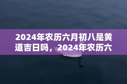 2024年农历六月初八是黄道吉日吗，2024年农历六月初九可以祭祀吗