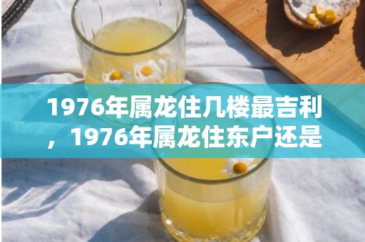 1976年属龙住几楼最吉利，1976年属龙住东户还是西户好