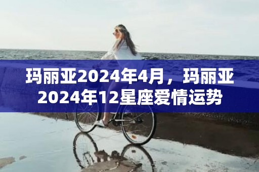 玛丽亚2024年4月，玛丽亚2024年12星座爱情运势