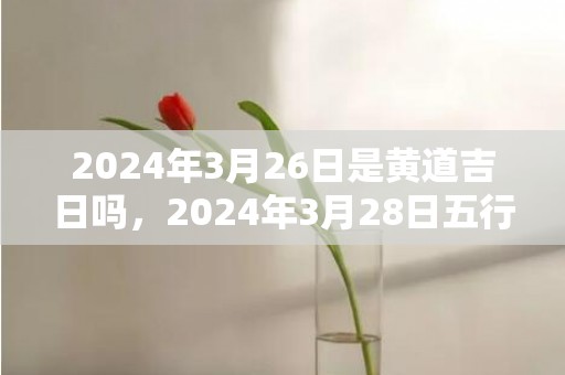 2024年3月26日是黄道吉日吗，2024年3月28日五行穿衣指南