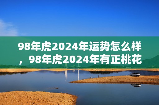 98年虎2024年运势怎么样，98年虎2024年有正桃花吗