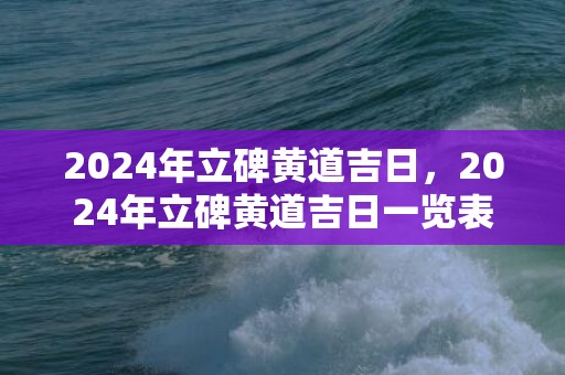 2024年立碑黄道吉日，2024年立碑黄道吉日一览表