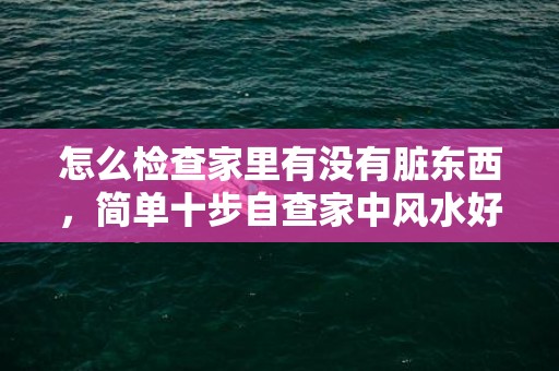 怎么检查家里有没有脏东西，简单十步自查家中风水好不好