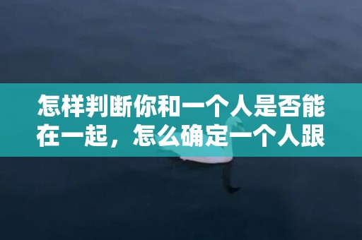 怎样判断你和一个人是否能在一起，怎么确定一个人跟你合不合适的关系