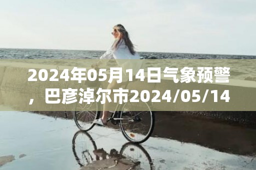 2024年05月14日气象预警，巴彦淖尔市2024/05/14扬沙转晴最高温度26度