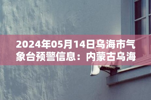 2024年05月14日乌海市气象台预警信息：内蒙古乌海市发布沙尘暴黄色预警