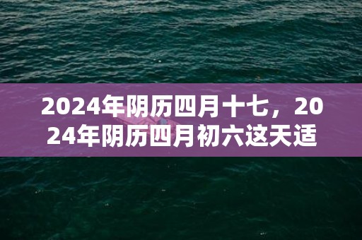 2024年阴历四月十七，2024年阴历四月初六这天适宜“祭祀”吗