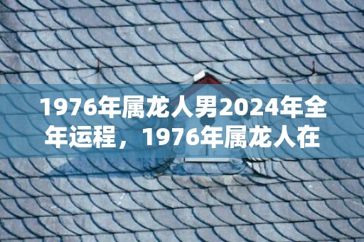 1976年属龙人男2024年全年运程，1976年属龙人在46岁运势