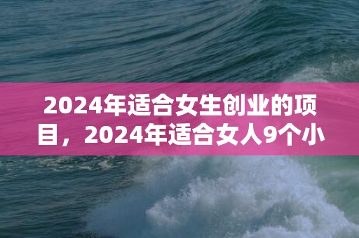 2024年适合女生创业的项目，2024年适合女人9个小生意