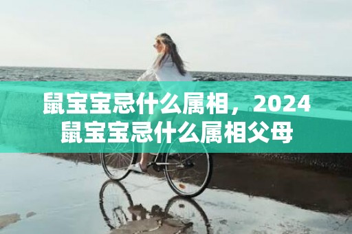 鼠宝宝忌什么属相，2024鼠宝宝忌什么属相父母