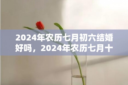 2024年农历七月初六结婚好吗，2024年农历七月十六日处暑能装修动土吗