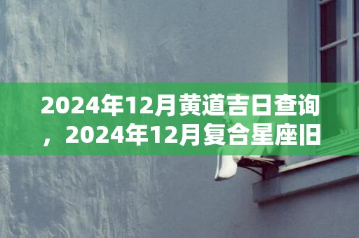 2024年12月黄道吉日查询，2024年12月复合星座旧爱回头