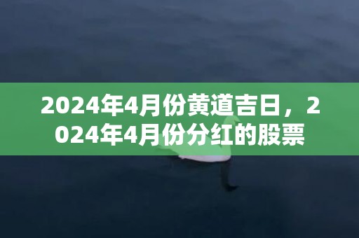 2024年4月份黄道吉日，2024年4月份分红的股票