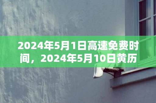 2024年5月1日高速免费时间，2024年5月10日黄历查询