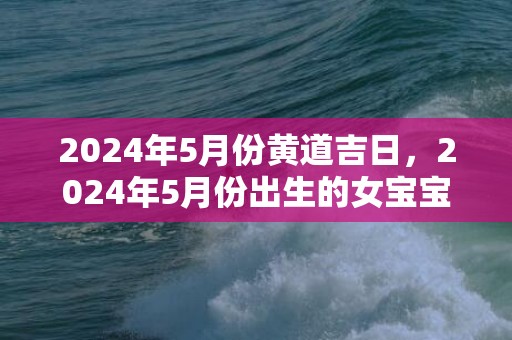 2024年5月份黄道吉日，2024年5月份出生的女宝宝命好不好