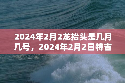 2024年2月2龙抬头是几月几号，2024年2月2日特吉生肖